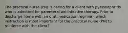 The practical nurse (PN) is caring for a client with pyelonephritis who is admitted for parenteral antiinfective therapy. Prior to discharge home with an oral medication regimen, which instruction is most important for the practical nurse (PN) to reinforce with the client?