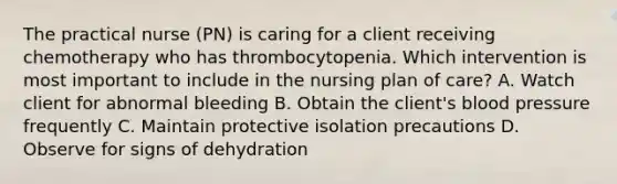 The practical nurse (PN) is caring for a client receiving chemotherapy who has thrombocytopenia. Which intervention is most important to include in the nursing plan of care? A. Watch client for abnormal bleeding B. Obtain the client's blood pressure frequently C. Maintain protective isolation precautions D. Observe for signs of dehydration