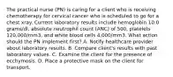 The practical nurse (PN) is caring for a client who is receiving chemotherapy for cervical cancer who is scheduled to go for a chest xray. Current laboratory results include hemoglobin 10.0 grams/dl, absolute neutrophil count (ANC) of 500, platelets 120,000/mm3, and white blood cells 4,000/mm3. What action should the PN implement first? A. Notify healthcare provider about laboratory results. B. Compare client's results with past laboratory values. C. Examine the client for the presence of ecchymosis. D. Place a protective mask on the client for transport.