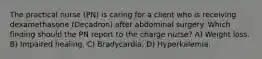 The practical nurse (PN) is caring for a client who is receiving dexamethasone (Decadron) after abdominal surgery. Which finding should the PN report to the charge nurse? A) Weight loss. B) Impaired healing. C) Bradycardia. D) Hyperkalemia.