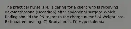 The practical nurse (PN) is caring for a client who is receiving dexamethasone (Decadron) after abdominal surgery. Which finding should the PN report to the charge nurse? A) Weight loss. B) Impaired healing. C) Bradycardia. D) Hyperkalemia.