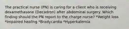 The practical nurse (PN) is caring for a client who is receiving dexamethasone (Decadron) after abdominal surgery. Which finding should the PN report to the charge nurse? *Weight loss *Impaired healing *Bradycardia *Hyperkalemia