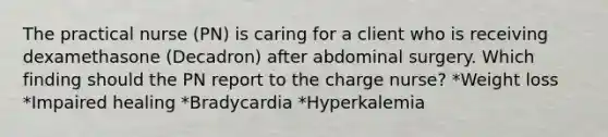 The practical nurse (PN) is caring for a client who is receiving dexamethasone (Decadron) after abdominal surgery. Which finding should the PN report to the charge nurse? *Weight loss *Impaired healing *Bradycardia *Hyperkalemia