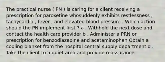 The practical nurse ( PN ) is caring for a client receiving a prescription for paroxetine whosuddenly exhibits restlessness , tachycardia , fever , and elevated blood pressure . Which action should the PN implement first ? a . Withhold the next dose and contact the health care provider b . Administer a PRN or prescription for benzodiazepine and acetaminophen Obtain a cooling blanket from the hospital central supply department d . Take the client to a quiet area and provide reassurance