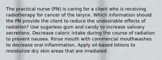 The practical nurse (PN) is caring for a client who is receiving radiotherapy for cancer of the larynx. Which information should the PN provide the client to reduce the undesirable effects of radiation? Use sugarless gum and candy to increase salivary secretions. Decrease caloric intake during the course of radiation to prevent nausea. Rinse mouth with commercial mouthwashes to decrease oral inflammation. Apply oil-based lotions to moisturize dry skin areas that are irradiated.