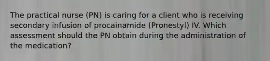 The practical nurse (PN) is caring for a client who is receiving secondary infusion of procainamide (Pronestyl) IV. Which assessment should the PN obtain during the administration of the medication?