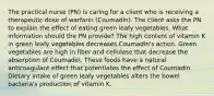 The practical nurse (PN) is caring for a client who is receiving a therapeutic dose of warfarin (Coumadin). The client asks the PN to explain the effect of eating green leafy vegetables. What information should the PN provide? The high content of vitamin K in green leafy vegetables decreases Coumadin's action. Green vegetables are high in fiber and cellulose that decrease the absorption of Coumadin. These foods have a natural anticoagulant effect that potentiates the effect of Coumadin. Dietary intake of green leafy vegetables alters the bowel bacteria's production of vitamin K.