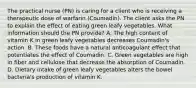 The practical nurse (PN) is caring for a client who is receiving a therapeutic dose of warfarin (Coumadin). The client asks the PN to explain the effect of eating green leafy vegetables. What information should the PN provide? A. The high content of vitamin K in green leafy vegetables decreases Coumadin's action. B. These foods have a natural anticoagulant effect that potentiates the effect of Coumadin. C. Green vegetables are high in fiber and cellulose that decrease the absorption of Coumadin. D. Dietary intake of green leafy vegetables alters the bowel bacteria's production of vitamin K.