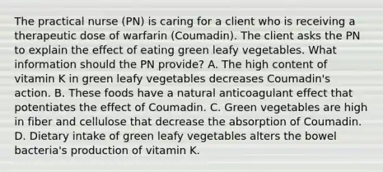 The practical nurse (PN) is caring for a client who is receiving a therapeutic dose of warfarin (Coumadin). The client asks the PN to explain the effect of eating green leafy vegetables. What information should the PN provide? A. The high content of vitamin K in green leafy vegetables decreases Coumadin's action. B. These foods have a natural anticoagulant effect that potentiates the effect of Coumadin. C. Green vegetables are high in fiber and cellulose that decrease the absorption of Coumadin. D. Dietary intake of green leafy vegetables alters the bowel bacteria's production of vitamin K.