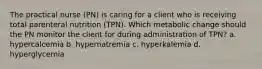 The practical nurse (PN) is caring for a client who is receiving total parenteral nutrition (TPN). Which metabolic change should the PN monitor the client for during administration of TPN? a. hypercalcemia b. hypernatremia c. hyperkalemia d. hyperglycemia