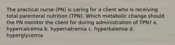 The practical nurse (PN) is caring for a client who is receiving total parenteral nutrition (TPN). Which metabolic change should the PN monitor the client for during administration of TPN? a. hypercalcemia b. hypernatremia c. hyperkalemia d. hyperglycemia