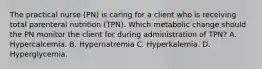 The practical nurse (PN) is caring for a client who is receiving total parenteral nutrition (TPN). Which metabolic change should the PN monitor the client for during administration of TPN? A. Hypercalcemia. B. Hypernatremia C. Hyperkalemia. D. Hyperglycemia.