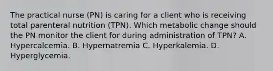 The practical nurse (PN) is caring for a client who is receiving total parenteral nutrition (TPN). Which metabolic change should the PN monitor the client for during administration of TPN? A. Hypercalcemia. B. Hypernatremia C. Hyperkalemia. D. Hyperglycemia.