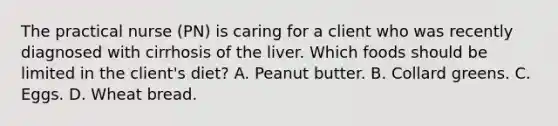 The practical nurse (PN) is caring for a client who was recently diagnosed with cirrhosis of the liver. Which foods should be limited in the client's diet? A. Peanut butter. B. Collard greens. C. Eggs. D. Wheat bread.