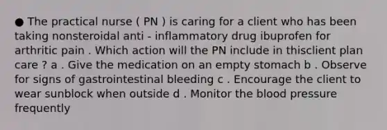 ● The practical nurse ( PN ) is caring for a client who has been taking nonsteroidal anti - inflammatory drug ibuprofen for arthritic pain . Which action will the PN include in thisclient plan care ? a . Give the medication on an empty stomach b . Observe for signs of gastrointestinal bleeding c . Encourage the client to wear sunblock when outside d . Monitor the blood pressure frequently