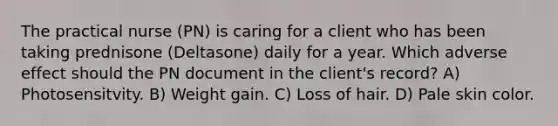 The practical nurse (PN) is caring for a client who has been taking prednisone (Deltasone) daily for a year. Which adverse effect should the PN document in the client's record? A) Photosensitvity. B) Weight gain. C) Loss of hair. D) Pale skin color.