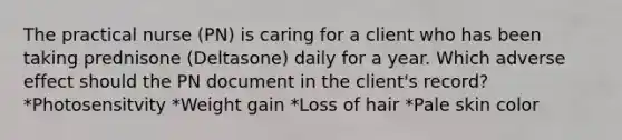 The practical nurse (PN) is caring for a client who has been taking prednisone (Deltasone) daily for a year. Which adverse effect should the PN document in the client's record? *Photosensitvity *Weight gain *Loss of hair *Pale skin color