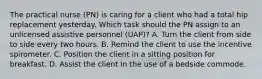 The practical nurse (PN) is caring for a client who had a total hip replacement yesterday. Which task should the PN assign to an unlicensed assistive personnel (UAP)? A. Turn the client from side to side every two hours. B. Remind the client to use the incentive spirometer. C. Position the client in a sitting position for breakfast. D. Assist the client in the use of a bedside commode.