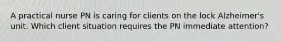 A practical nurse PN is caring for clients on the lock Alzheimer's unit. Which client situation requires the PN immediate attention?