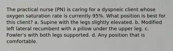 The practical nurse (PN) is caring for a dyspneic client whose oxygen saturation rate is currently 95%. What position is best for this client? a. Supine with the legs slightly elevated. b. Modified left lateral recumbent with a pillow under the upper leg. c. Fowler's with both legs supported. d. Any position that is comfortable.