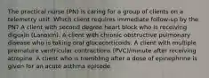 The practical nurse (PN) is caring for a group of clients on a telemetry unit. Which client requires immediate follow-up by the PN? A client with second degree heart block who is receiving digoxin (Lanoxin). A client with chronic obstructive pulmonary disease who is taking oral glucocorticoids. A client with multiple premature ventricular contractions (PVC)/minute after receiving atropine. A client who is trembling after a dose of epinephrine is given for an acute asthma episode.