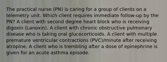 The practical nurse (PN) is caring for a group of clients on a telemetry unit. Which client requires immediate follow-up by the PN? A client with second degree heart block who is receiving digoxin (Lanoxin). A client with chronic obstructive pulmonary disease who is taking oral glucocorticoids. A client with multiple premature ventricular contractions (PVC)/minute after receiving atropine. A client who is trembling after a dose of epinephrine is given for an acute asthma episode.