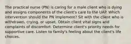 The practical nurse (PN) is caring for a male client who is dying and assigns components of the client's care to the UAP. Which intervention should the PN implement? Sit with the client who is withdrawn, crying, or upset. Obtain client vital signs and complaints of discomfort. Determine client's priority needs for supportive care. Listen to family's feeling about the client's life choices.