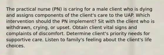 The practical nurse (PN) is caring for a male client who is dying and assigns components of the client's care to the UAP. Which intervention should the PN implement? Sit with the client who is withdrawn, crying, or upset. Obtain client vital signs and complaints of discomfort. Determine client's priority needs for supportive care. Listen to family's feeling about the client's life choices.