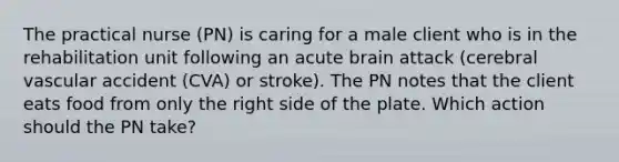 The practical nurse (PN) is caring for a male client who is in the rehabilitation unit following an acute brain attack (cerebral vascular accident (CVA) or stroke). The PN notes that the client eats food from only the right side of the plate. Which action should the PN take?