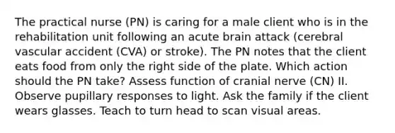 The practical nurse (PN) is caring for a male client who is in the rehabilitation unit following an acute brain attack (cerebral vascular accident (CVA) or stroke). The PN notes that the client eats food from only the right side of the plate. Which action should the PN take? Assess function of cranial nerve (CN) II. Observe pupillary responses to light. Ask the family if the client wears glasses. Teach to turn head to scan visual areas.