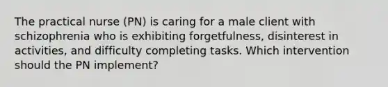 The practical nurse (PN) is caring for a male client with schizophrenia who is exhibiting forgetfulness, disinterest in activities, and difficulty completing tasks. Which intervention should the PN implement?