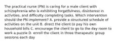 The practical nurse (PN) is caring for a male client with schizophrenia who is exhibiting forgetfulness, disinterest in activities, and difficulty completing tasks. Which intervention should the PN implement? A. provide a structured schedule of activities on the unit B. direct the client to pay his own household bills C. encourage the client to go to the day room to work a puzzle D. enroll the client in three therapeutic group sessions each day