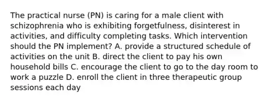 The practical nurse (PN) is caring for a male client with schizophrenia who is exhibiting forgetfulness, disinterest in activities, and difficulty completing tasks. Which intervention should the PN implement? A. provide a structured schedule of activities on the unit B. direct the client to pay his own household bills C. encourage the client to go to the day room to work a puzzle D. enroll the client in three therapeutic group sessions each day