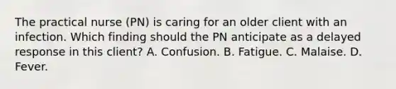 The practical nurse (PN) is caring for an older client with an infection. Which finding should the PN anticipate as a delayed response in this client? A. Confusion. B. Fatigue. C. Malaise. D. Fever.