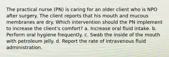 The practical nurse (PN) is caring for an older client who is NPO after surgery. The client reports that his mouth and mucous membranes are dry. Which intervention should the PN implement to increase the client's comfort? a. Increase oral fluid intake. b. Perform oral hygiene frequently. c. Swab the inside of the mouth with petroleum jelly. d. Report the rate of intravenous fluid administration.