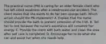 The practical nurse (PN) is caring for an older female client who has left-sided weakness after a cerebrovascular accident. The client states that she wants to do her own sponge bath. Which action should the PN implement? A. Explain that the nurse should provide the bath to prevent extension of the CVA. B. Tell her to rest because the nurse's assistance will conserve her energy. C. Provide the client with bath water and clean the area after self care is completed. D. Encourage her to do what she can and assist her when she needs help.