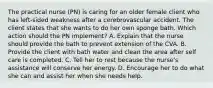 The practical nurse (PN) is caring for an older female client who has left-sided weakness after a cerebrovascular accident. The client states that she wants to do her own sponge bath. Which action should the PN implement? A. Explain that the nurse should provide the bath to prevent extension of the CVA. B. Provide the client with bath water and clean the area after self care is completed. C. Tell her to rest because the nurse's assistance will conserve her energy. D. Encourage her to do what she can and assist her when she needs help.