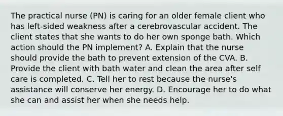 The practical nurse (PN) is caring for an older female client who has left-sided weakness after a cerebrovascular accident. The client states that she wants to do her own sponge bath. Which action should the PN implement? A. Explain that the nurse should provide the bath to prevent extension of the CVA. B. Provide the client with bath water and clean the area after self care is completed. C. Tell her to rest because the nurse's assistance will conserve her energy. D. Encourage her to do what she can and assist her when she needs help.