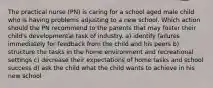 The practical nurse (PN) is caring for a school aged male child who is having problems adjusting to a new school. Which action should the PN recommend to the parents that may foster their child's developmental task of industry. a) identify failures immediately for feedback from the child and his peers b) structure the tasks in the home environment and recreational settings c) decrease their expectations of home tasks and school success d) ask the child what the child wants to achieve in his new school