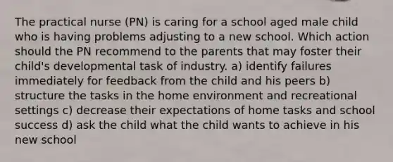 The practical nurse (PN) is caring for a school aged male child who is having problems adjusting to a new school. Which action should the PN recommend to the parents that may foster their child's developmental task of industry. a) identify failures immediately for feedback from the child and his peers b) structure the tasks in the home environment and recreational settings c) decrease their expectations of home tasks and school success d) ask the child what the child wants to achieve in his new school