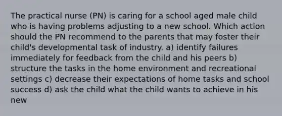 The practical nurse (PN) is caring for a school aged male child who is having problems adjusting to a new school. Which action should the PN recommend to the parents that may foster their child's developmental task of industry. a) identify failures immediately for feedback from the child and his peers b) structure the tasks in the home environment and recreational settings c) decrease their expectations of home tasks and school success d) ask the child what the child wants to achieve in his new