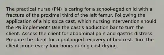 The practical nurse (PN) is caring for a school-aged child with a fracture of the proximal third of the left femur. Following the application of a hip spica cast, which nursing intervention should the PN implement? Use the cast's abduction bar to turn the client. Assess the client for abdominal pain and gastric distress. Prepare the client for a prolonged recovery of bed rest. Turn the client prone every four hours during cast drying.