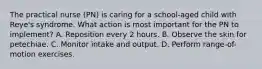 The practical nurse (PN) is caring for a school-aged child with Reye's syndrome. What action is most important for the PN to implement? A. Reposition every 2 hours. B. Observe the skin for petechiae. C. Monitor intake and output. D. Perform range-of-motion exercises.