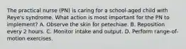 The practical nurse (PN) is caring for a school-aged child with Reye's syndrome. What action is most important for the PN to implement? A. Observe the skin for petechiae. B. Reposition every 2 hours. C. Monitor intake and output. D. Perform range-of-motion exercises.