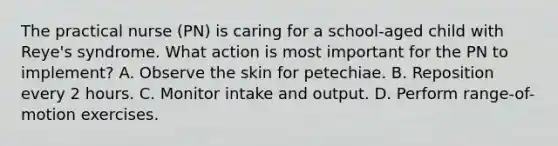 The practical nurse (PN) is caring for a school-aged child with Reye's syndrome. What action is most important for the PN to implement? A. Observe the skin for petechiae. B. Reposition every 2 hours. C. Monitor intake and output. D. Perform range-of-motion exercises.