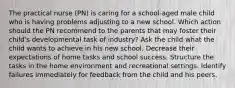 The practical nurse (PN) is caring for a school-aged male child who is having problems adjusting to a new school. Which action should the PN recommend to the parents that may foster their child's developmental task of industry? Ask the child what the child wants to achieve in his new school. Decrease their expectations of home tasks and school success. Structure the tasks in the home environment and recreational settings. Identify failures immediately for feedback from the child and his peers.