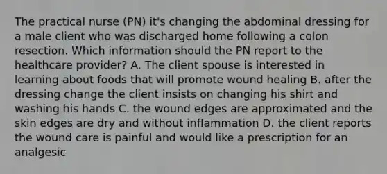 The practical nurse (PN) it's changing the abdominal dressing for a male client who was discharged home following a colon resection. Which information should the PN report to the healthcare provider? A. The client spouse is interested in learning about foods that will promote wound healing B. after the dressing change the client insists on changing his shirt and washing his hands C. the wound edges are approximated and the skin edges are dry and without inflammation D. the client reports the wound care is painful and would like a prescription for an analgesic