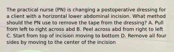 The practical nurse (PN) is changing a postoperative dressing for a client with a horizontal lower abdominal incision. What method should the PN use to remove the tape from the dressing? A. Pull from left to right across abd B. Peel across abd from right to left C. Start from top of incision moving to bottom D. Remove all four sides by moving to the center of the incision