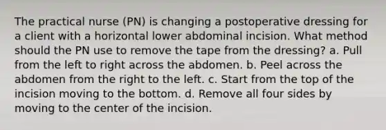 The practical nurse (PN) is changing a postoperative dressing for a client with a horizontal lower abdominal incision. What method should the PN use to remove the tape from the dressing? a. Pull from the left to right across the abdomen. b. Peel across the abdomen from the right to the left. c. Start from the top of the incision moving to the bottom. d. Remove all four sides by moving to the center of the incision.