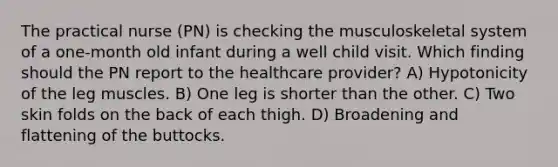 The practical nurse (PN) is checking the musculoskeletal system of a one-month old infant during a well child visit. Which finding should the PN report to the healthcare provider? A) Hypotonicity of the leg muscles. B) One leg is shorter than the other. C) Two skin folds on the back of each thigh. D) Broadening and flattening of the buttocks.